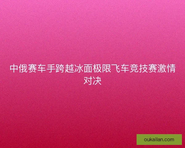 中俄赛车手跨越冰面极限飞车竞技赛激情对决