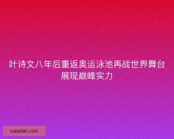 叶诗文八年后重返奥运泳池再战世界舞台展现巅峰实力