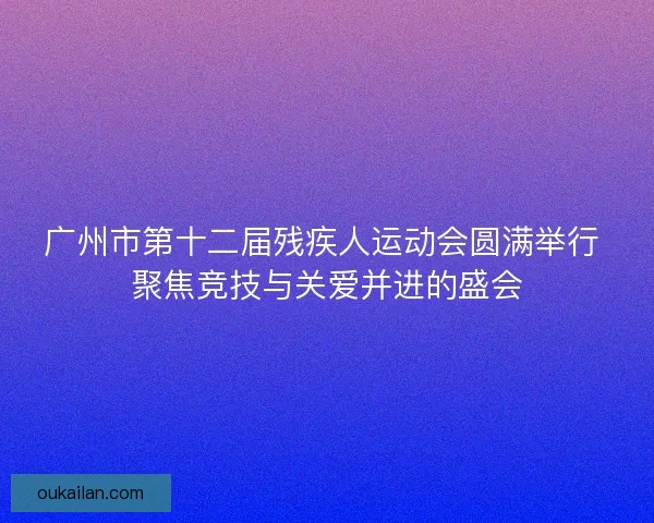 广州市第十二届残疾人运动会圆满举行 聚焦竞技与关爱并进的盛会